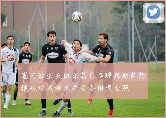 塞内西女友凯尔茜亲临现场助阵阿根廷对战埃及并分享甜蜜合照