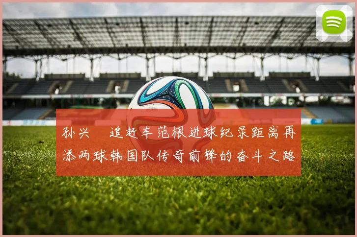 孙兴慜追赶车范根进球纪录距离再添两球韩国队传奇前锋的奋斗之路