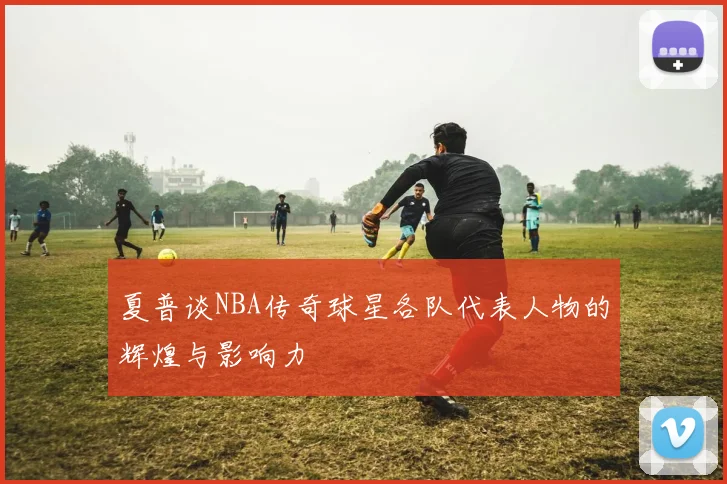 夏普谈NBA传奇球星各队代表人物的辉煌与影响力