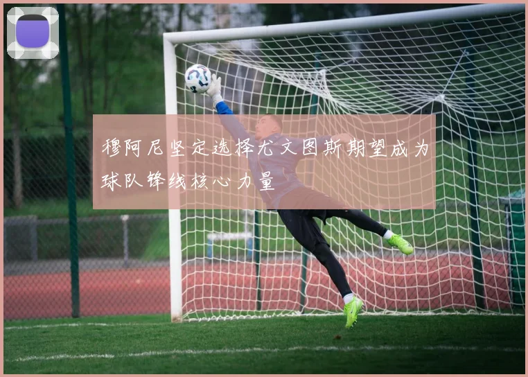 穆阿尼坚定选择尤文图斯期望成为球队锋线核心力量