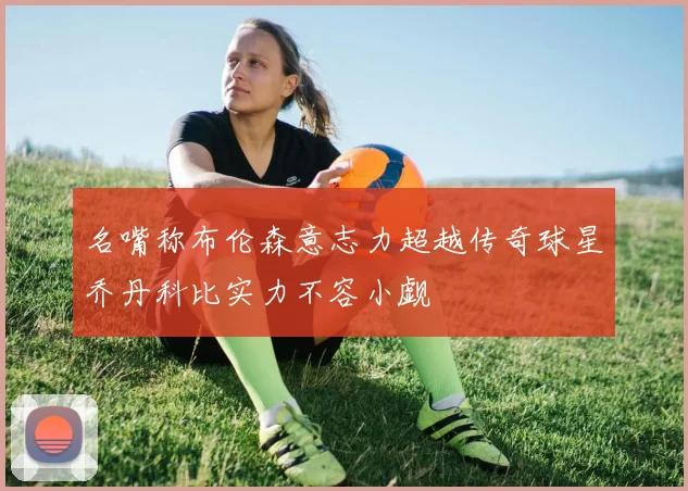 名嘴称布伦森意志力超越传奇球星乔丹科比实力不容小觑