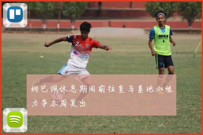 姆巴佩休息期间前往皇马基地加练力争本周复出