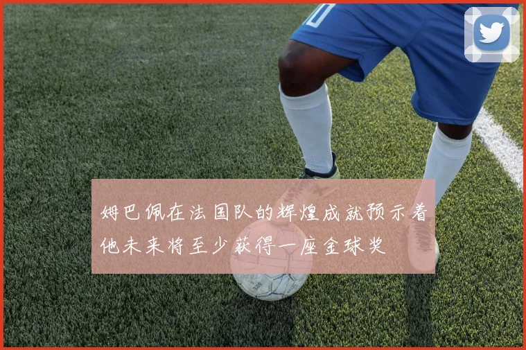 姆巴佩在法国队的辉煌成就预示着他未来将至少获得一座金球奖