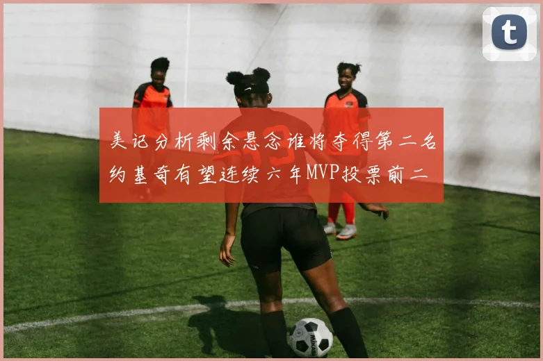 美记分析剩余悬念谁将夺得第二名约基奇有望连续六年MVP投票前二