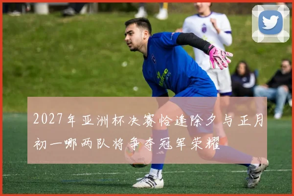2027年亚洲杯决赛恰逢除夕与正月初一哪两队将争夺冠军荣耀