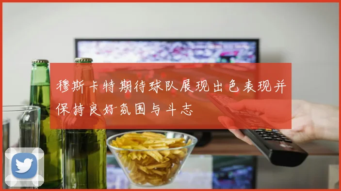 穆斯卡特期待球队展现出色表现并保持良好氛围与斗志
