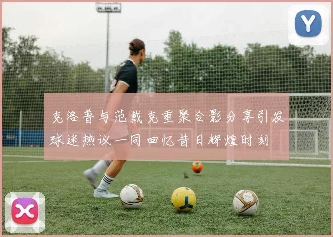 克洛普与范戴克重聚合影分享引发球迷热议一同回忆昔日辉煌时刻