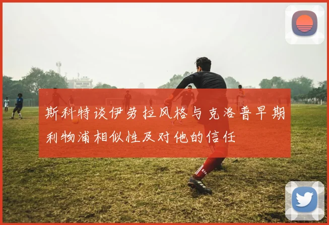 斯科特谈伊劳拉风格与克洛普早期利物浦相似性及对他的信任