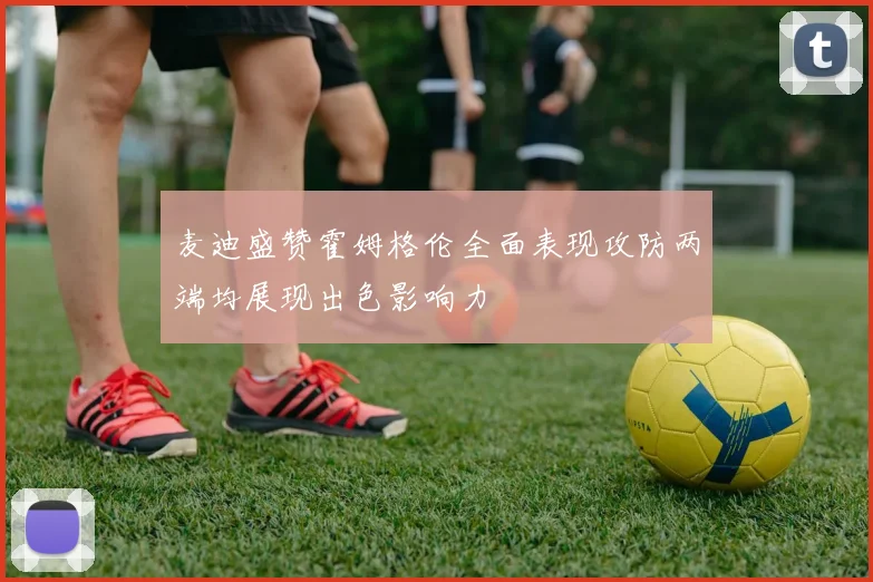 麦迪盛赞霍姆格伦全面表现攻防两端均展现出色影响力