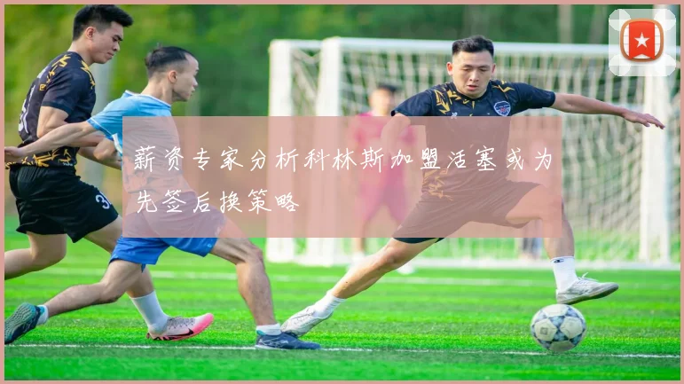 薪资专家分析科林斯加盟活塞或为先签后换策略