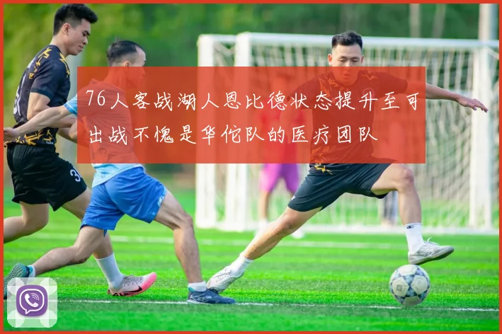 76人客战湖人恩比德状态提升至可出战不愧是华佗队的医疗团队