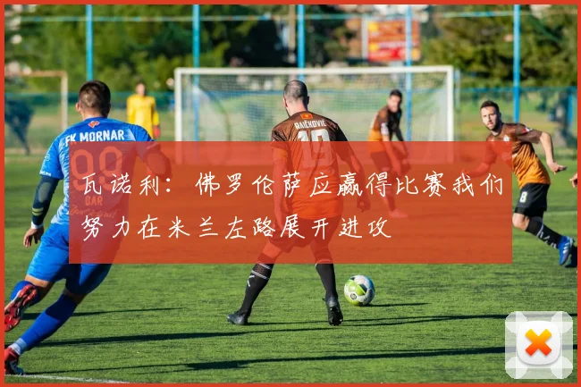瓦诺利：佛罗伦萨应赢得比赛我们努力在米兰左路展开进攻