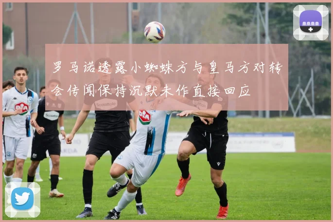 罗马诺透露小蜘蛛方与皇马方对转会传闻保持沉默未作直接回应
