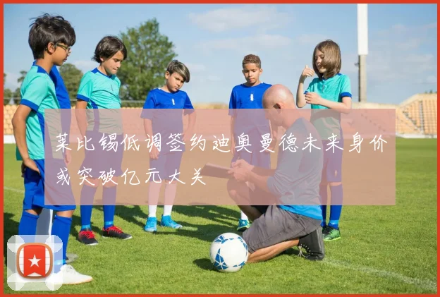 莱比锡低调签约迪奥曼德未来身价或突破亿元大关