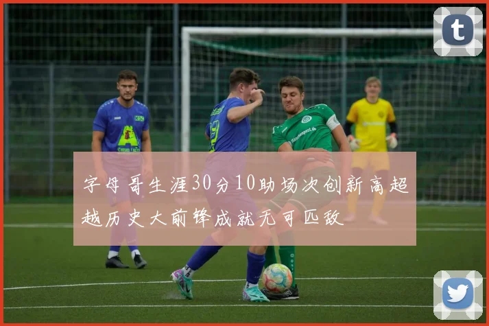 字母哥生涯30分10助场次创新高超越历史大前锋成就无可匹敌