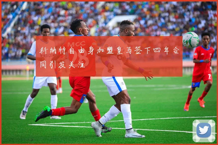 科纳特自由身加盟皇马签下四年合同引发关注